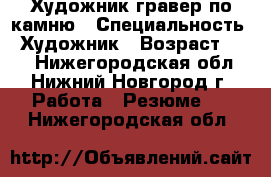 Художник-гравер по камню › Специальность ­ Художник › Возраст ­ 40 - Нижегородская обл., Нижний Новгород г. Работа » Резюме   . Нижегородская обл.